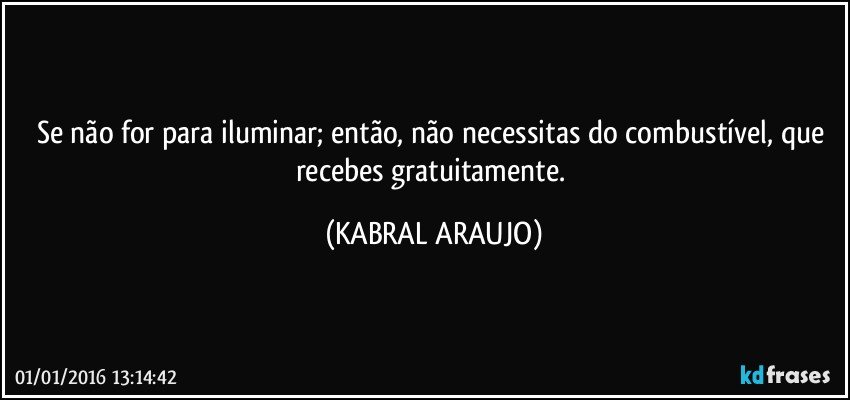 Se não for para iluminar; então, não necessitas do combustível, que recebes gratuitamente. (KABRAL ARAUJO)