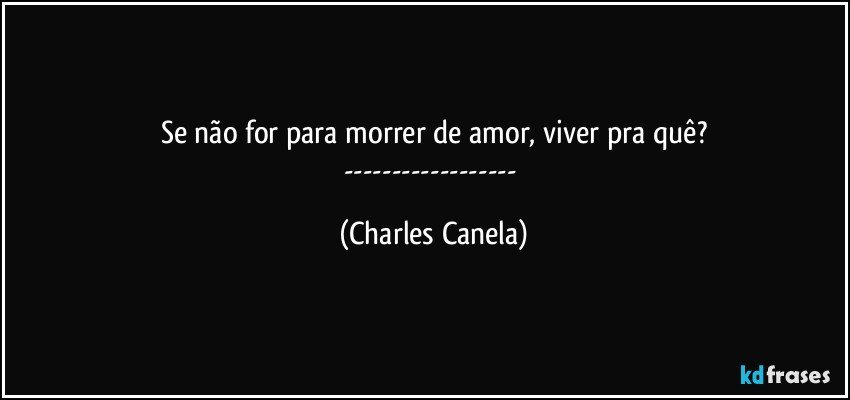 Se não for para morrer de amor, viver pra quê?
--- (Charles Canela)