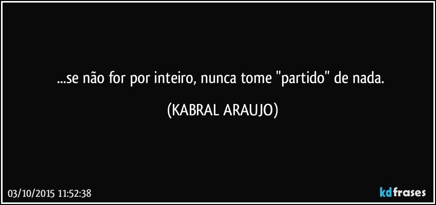 ...se não for por inteiro, nunca tome "partido" de nada. (KABRAL ARAUJO)