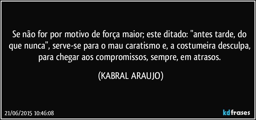 Se não for por motivo de força maior; este ditado: "antes tarde, do que nunca", serve-se para o mau caratismo e, a costumeira desculpa, para chegar aos compromissos, sempre, em atrasos. (KABRAL ARAUJO)