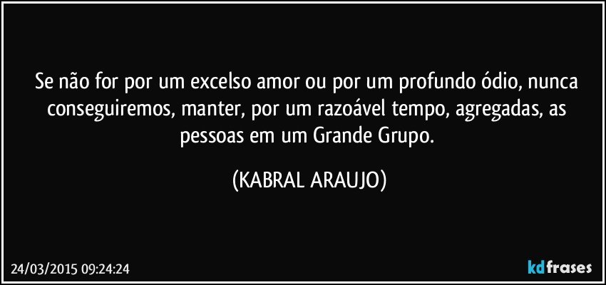 Se não for por um excelso amor ou por um profundo ódio, nunca conseguiremos, manter, por um razoável tempo, agregadas, as pessoas em um Grande Grupo. (KABRAL ARAUJO)