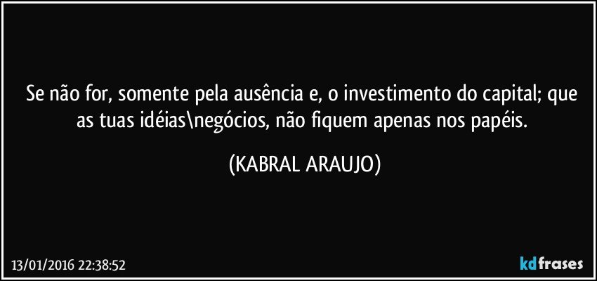 Se não for, somente pela ausência e, o investimento do capital; que as tuas idéias\negócios, não fiquem apenas nos papéis. (KABRAL ARAUJO)