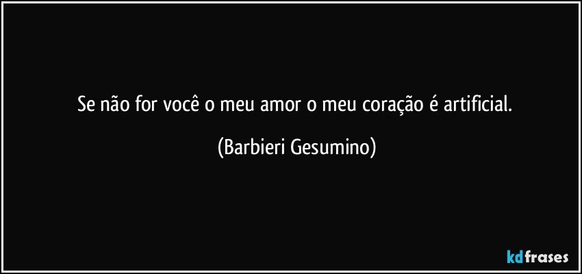 Se não for você o meu amor o meu coração é artificial. (Barbieri Gesumino)