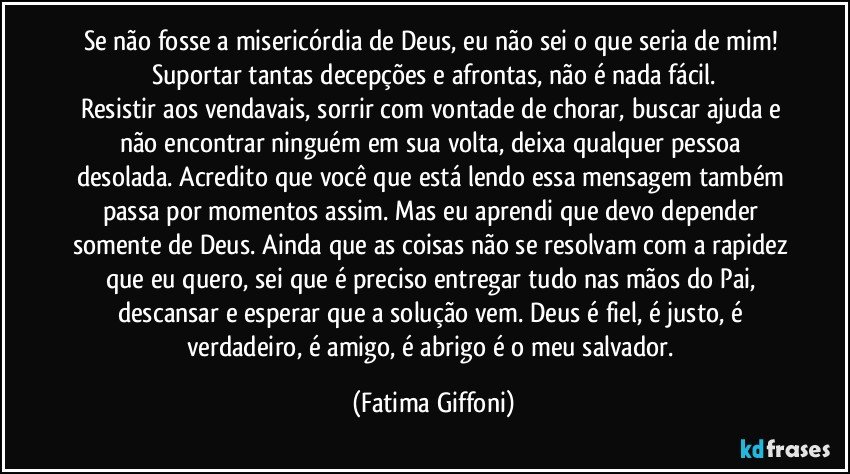 Se não fosse a misericórdia de Deus, eu não sei o que seria de mim! Suportar tantas decepções e afrontas, não é nada fácil.
Resistir aos vendavais, sorrir com vontade de chorar, buscar ajuda e não encontrar ninguém em sua volta, deixa qualquer pessoa desolada. Acredito que você que está lendo essa mensagem também passa por momentos assim. Mas eu aprendi que devo depender somente de Deus. Ainda que as coisas não se resolvam com a rapidez que eu quero, sei que é preciso entregar tudo nas mãos do Pai, descansar e esperar que a solução vem. Deus é fiel, é justo, é verdadeiro, é amigo, é abrigo é o meu salvador. (Fatima Giffoni)