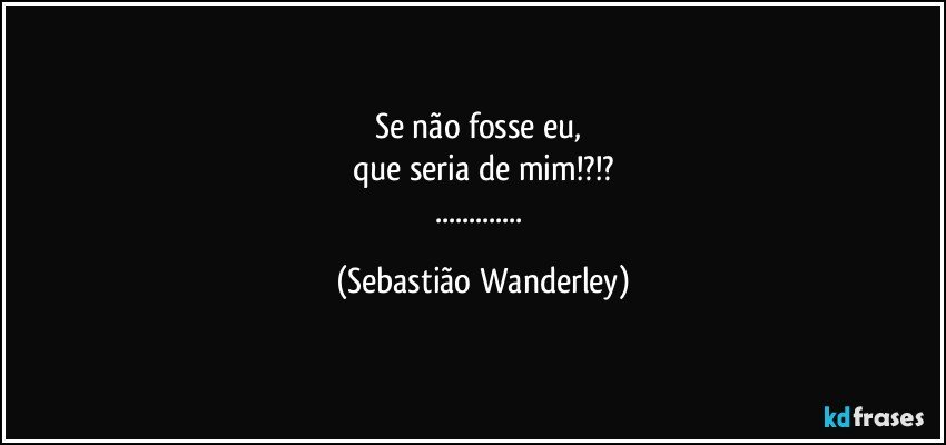 Se não fosse eu, 
que seria de mim!?!?
... (Sebastião Wanderley)