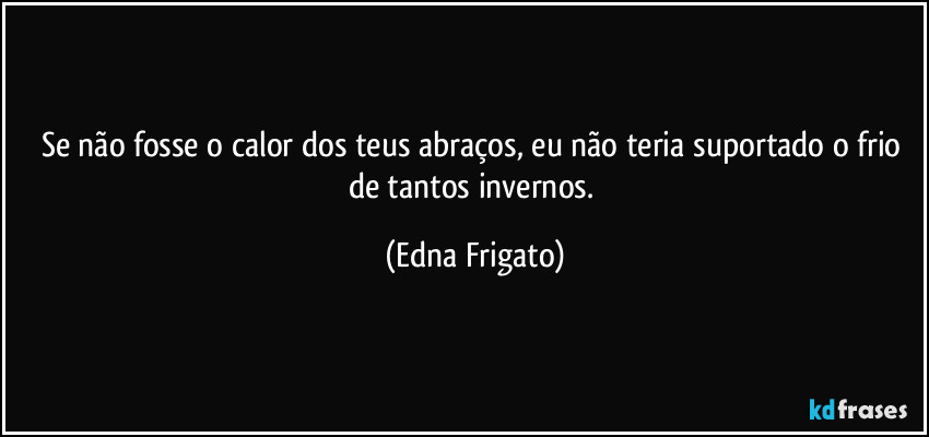 Se não fosse o calor dos teus abraços, eu não teria suportado o frio de tantos invernos. (Edna Frigato)