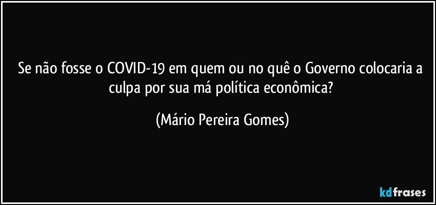 Se não fosse o COVID-19 em quem ou no quê o Governo colocaria a culpa por sua má política econômica? (Mário Pereira Gomes)