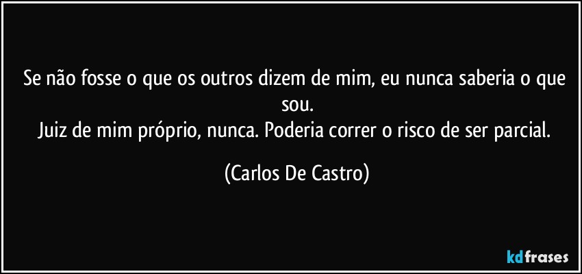 Se não fosse o que os outros dizem de mim, eu nunca saberia o que sou.
Juiz de mim próprio, nunca. Poderia correr o risco de ser parcial. (Carlos De Castro)