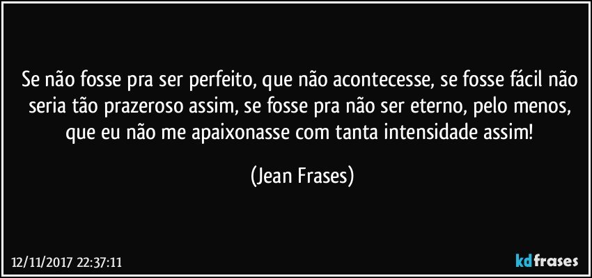 Se não fosse pra ser perfeito, que não acontecesse, se fosse fácil não seria tão prazeroso assim, se fosse pra não ser eterno, pelo menos, que eu não me apaixonasse com tanta intensidade assim! (Jean Frases)