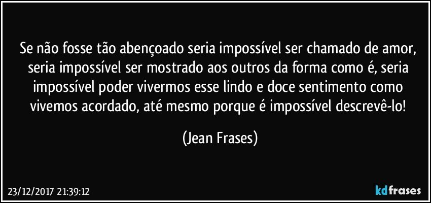 Se não fosse tão abençoado seria impossível ser chamado de amor, seria impossível ser mostrado aos outros da forma como é, seria impossível poder vivermos esse lindo e doce sentimento como vivemos acordado, até mesmo porque é impossível descrevê-lo! (Jean Frases)