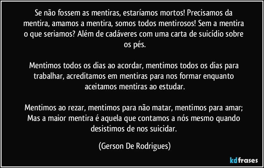 Se não fossem as mentiras, estaríamos mortos! Precisamos da mentira, amamos a mentira, somos todos mentirosos! Sem a mentira o que seriamos? Além de cadáveres com uma carta de suicídio sobre os pés.

Mentimos todos os dias ao acordar, mentimos todos os dias para trabalhar, acreditamos em mentiras para nos formar enquanto aceitamos mentiras ao estudar.

Mentimos ao rezar, mentimos para não matar, mentimos para amar; Mas a maior mentira é aquela que contamos a nós mesmo quando desistimos de nos suicidar. (Gerson De Rodrigues)