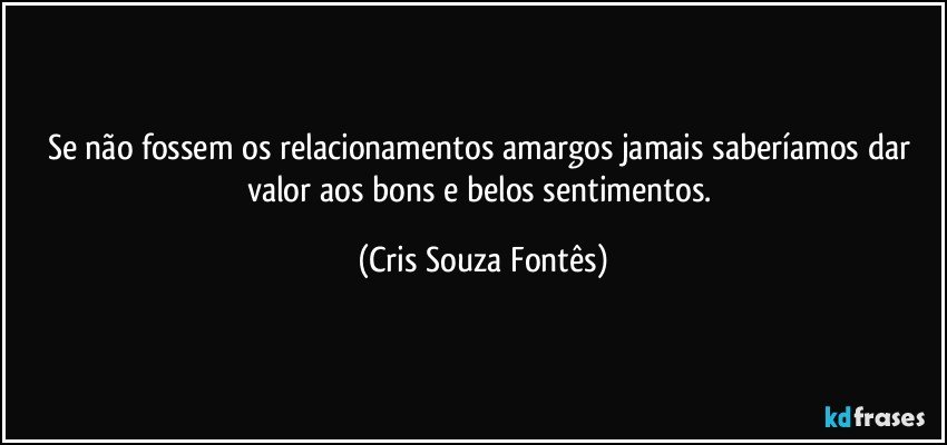 Se não fossem os relacionamentos amargos jamais saberíamos dar valor aos bons e belos sentimentos. (Cris Souza Fontês)