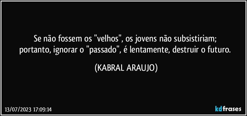 Se não fossem os "velhos", os jovens não subsistiriam; 
portanto, ignorar o "passado", é lentamente, destruir o futuro. (KABRAL ARAUJO)