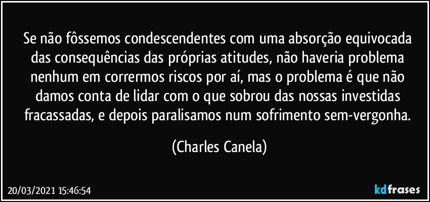 Se não fôssemos condescendentes com uma absorção equivocada das consequências das próprias atitudes, não haveria problema nenhum em corrermos riscos por aí, mas o problema é que não damos conta de lidar com o que sobrou das nossas investidas fracassadas, e depois paralisamos num sofrimento sem-vergonha. (Charles Canela)