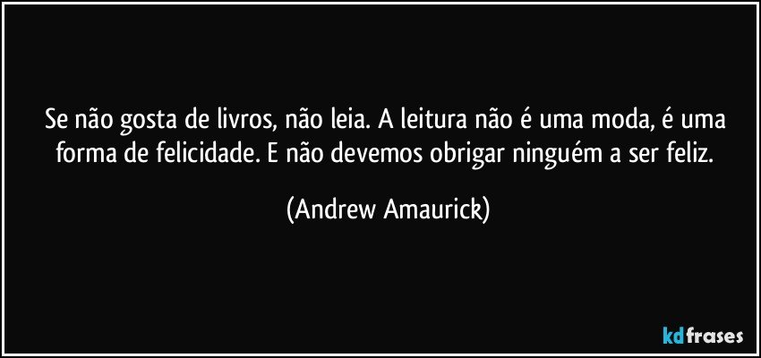 Se não gosta de livros, não leia. A leitura não é uma moda, é uma forma de felicidade. E não devemos obrigar ninguém a ser feliz. (Andrew Amaurick)