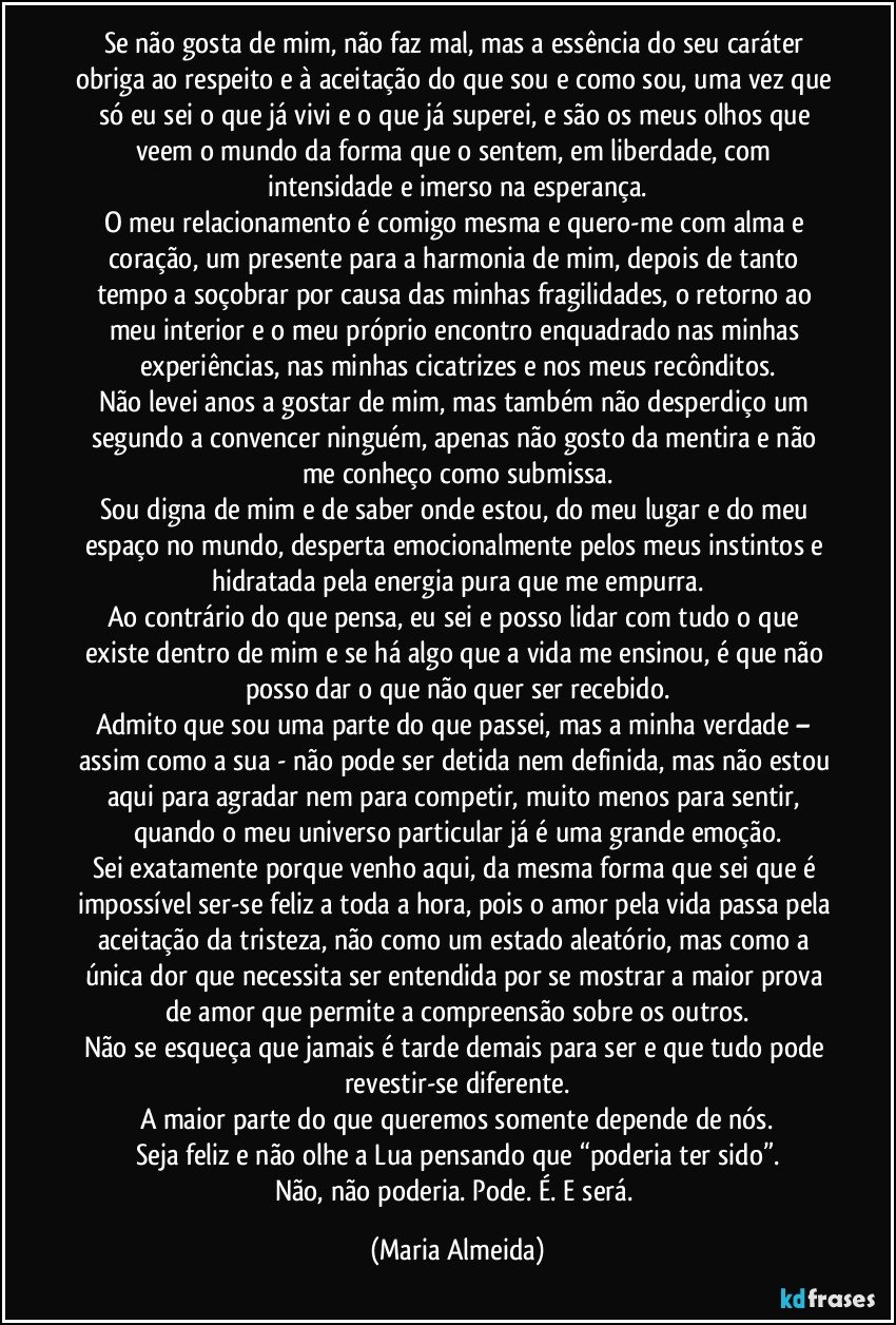 Se não gosta de mim, não faz mal, mas a essência do seu caráter obriga ao respeito e à aceitação do que sou e como sou, uma vez que só eu sei o que já vivi e o que já superei, e são os meus olhos que veem o mundo da forma que o sentem, em liberdade, com intensidade e imerso na esperança.
O meu relacionamento é comigo mesma e quero-me com alma e coração, um presente para a harmonia de mim, depois de tanto tempo a soçobrar por causa das minhas fragilidades, o retorno ao meu interior e o meu próprio encontro enquadrado nas minhas experiências, nas minhas cicatrizes e nos meus recônditos.
Não levei anos a gostar de mim, mas também não desperdiço um segundo a convencer ninguém, apenas não gosto da mentira e não me conheço como submissa.
Sou digna de mim e de saber onde estou, do meu lugar e do meu espaço no mundo, desperta emocionalmente pelos meus instintos e hidratada pela energia pura que me empurra.
Ao contrário do que pensa, eu sei e posso lidar com tudo o que existe dentro de mim e se há algo que a vida me ensinou, é que não posso dar o que não quer ser recebido.
Admito que sou uma parte do que passei, mas a minha verdade – assim como a sua - não pode ser detida nem definida, mas não estou aqui para agradar nem para competir, muito menos para sentir, quando o meu universo particular já é uma grande emoção.
Sei exatamente porque venho aqui, da mesma forma que sei que é impossível ser-se feliz a toda a hora, pois o amor pela vida passa pela aceitação da tristeza, não como um estado aleatório, mas como a única dor que necessita ser entendida por se mostrar a maior prova de amor que permite a compreensão sobre os outros.
Não se esqueça que jamais é tarde demais para ser e que tudo pode revestir-se diferente.
A maior parte do que queremos somente depende de nós.
Seja feliz e não olhe a Lua pensando que “poderia ter sido”.
Não, não poderia. Pode. É. E será. (Maria Almeida)