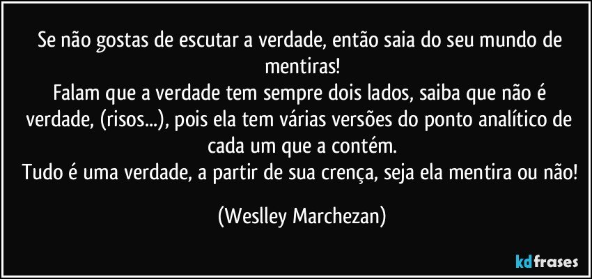 Se não gostas de escutar a verdade, então saia do seu mundo de mentiras!
Falam que a verdade tem sempre dois lados, saiba que não é verdade, (risos...), pois ela tem várias versões do ponto analítico de cada um que a contém.
Tudo é uma verdade, a partir de sua crença, seja ela mentira ou não! (Weslley Marchezan)