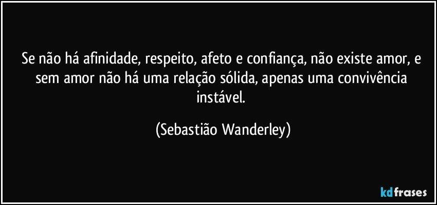 Se não há afinidade, respeito, afeto e confiança, não existe amor, e sem amor não há uma relação sólida, apenas uma convivência instável. (Sebastião Wanderley)