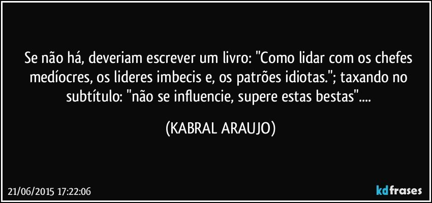 Se não há, deveriam escrever um livro: "Como lidar com os chefes medíocres, os lideres imbecis e, os patrões idiotas."; taxando no subtítulo: "não se influencie, supere estas bestas"... (KABRAL ARAUJO)