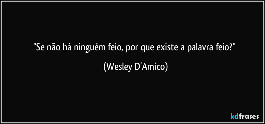 "Se não há ninguém feio, por que existe a palavra feio?" (Wesley D'Amico)