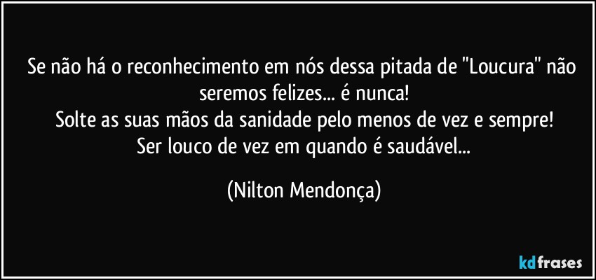 Se não há o reconhecimento em nós dessa pitada de "Loucura" não seremos felizes... é nunca!
Solte as suas mãos da sanidade pelo menos de vez e sempre!
 Ser louco de vez em quando é saudável... (Nilton Mendonça)