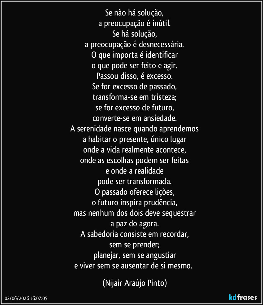 Se não há solução,
a preocupação é inútil.
Se há solução,
a preocupação é desnecessária.
O que importa é identificar
o que pode ser feito e agir.
Passou disso, é excesso.
Se for excesso de passado,
transforma-se em tristeza;
se for excesso de futuro,
converte-se em ansiedade.
A serenidade nasce quando aprendemos
a habitar o presente, único lugar
onde a vida realmente acontece,
onde as escolhas podem ser feitas
e onde a realidade
pode ser transformada.
O passado oferece lições,
o futuro inspira prudência,
mas nenhum dos dois deve sequestrar
a paz do agora.
A sabedoria consiste em recordar,
sem se prender;
planejar, sem se angustiar
e viver sem se ausentar de si mesmo. (Nijair Araújo Pinto)