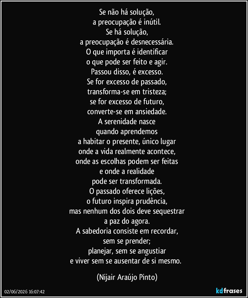 Se não há solução,
a preocupação é inútil.
Se há solução,
a preocupação é desnecessária.
O que importa é identificar
o que pode ser feito e agir.
Passou disso, é excesso.
Se for excesso de passado,
transforma-se em tristeza;
se for excesso de futuro,
converte-se em ansiedade.
A serenidade nasce
quando aprendemos
a habitar o presente, único lugar
onde a vida realmente acontece,
onde as escolhas podem ser feitas
e onde a realidade
pode ser transformada.
O passado oferece lições,
o futuro inspira prudência,
mas nenhum dos dois deve sequestrar
a paz do agora.
A sabedoria consiste em recordar,
sem se prender;
planejar, sem se angustiar
e viver sem se ausentar de si mesmo. (Nijair Araújo Pinto)