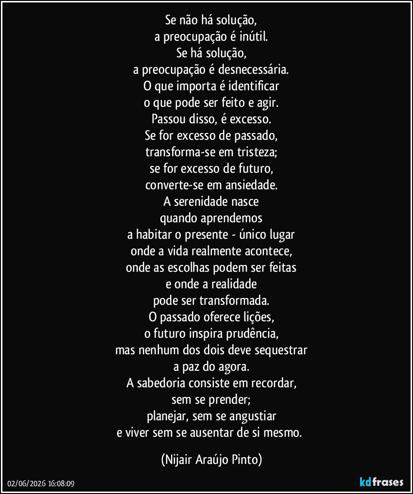 Se não há solução,
a preocupação é inútil.
Se há solução,
a preocupação é desnecessária.
O que importa é identificar
o que pode ser feito e agir.
Passou disso, é excesso.
Se for excesso de passado,
transforma-se em tristeza;
se for excesso de futuro,
converte-se em ansiedade.
A serenidade nasce
quando aprendemos
a habitar o presente - único lugar
onde a vida realmente acontece,
onde as escolhas podem ser feitas
e onde a realidade
pode ser transformada.
O passado oferece lições,
o futuro inspira prudência,
mas nenhum dos dois deve sequestrar
a paz do agora.
A sabedoria consiste em recordar,
sem se prender;
planejar, sem se angustiar
e viver sem se ausentar de si mesmo. (Nijair Araújo Pinto)
