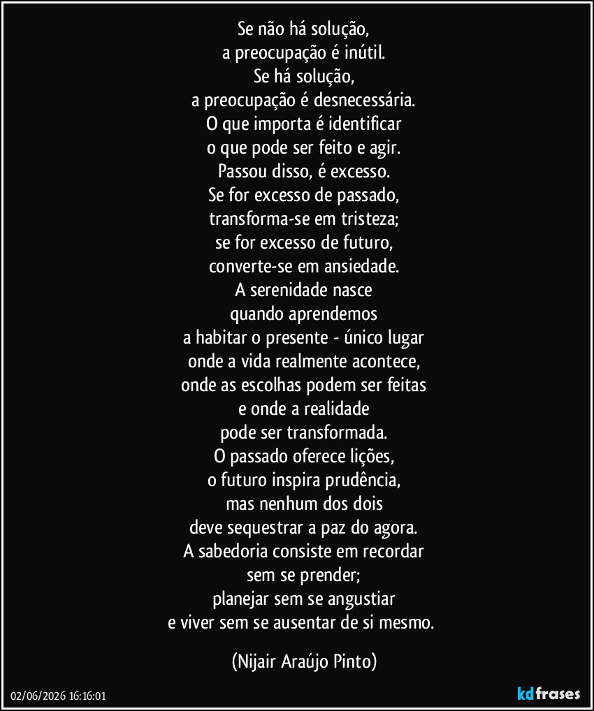 Se não há solução,
a preocupação é inútil.
Se há solução,
a preocupação é desnecessária.
O que importa é identificar
o que pode ser feito e agir.
Passou disso, é excesso.
Se for excesso de passado,
transforma-se em tristeza;
se for excesso de futuro,
converte-se em ansiedade.
A serenidade nasce
quando aprendemos
a habitar o presente - único lugar
onde a vida realmente acontece,
onde as escolhas podem ser feitas
e onde a realidade
pode ser transformada.
O passado oferece lições,
o futuro inspira prudência,
mas nenhum dos dois
deve sequestrar a paz do agora.
A sabedoria consiste em recordar
sem se prender;
planejar sem se angustiar
e viver sem se ausentar de si mesmo. (Nijair Araújo Pinto)