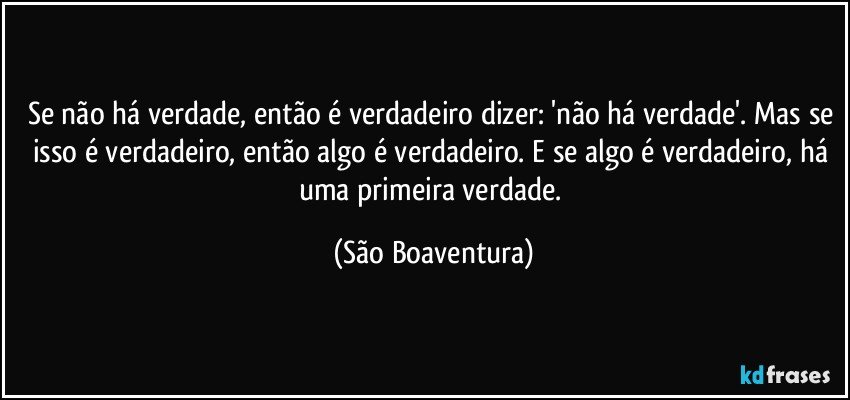 Se não há verdade, então é verdadeiro dizer: 'não há verdade'. Mas se isso é verdadeiro, então algo é verdadeiro. E se algo é verdadeiro, há uma primeira verdade. (São Boaventura)