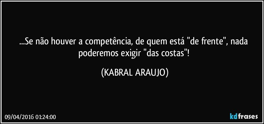 ...Se não houver a competência, de quem está "de frente", nada poderemos exigir "das costas"! (KABRAL ARAUJO)