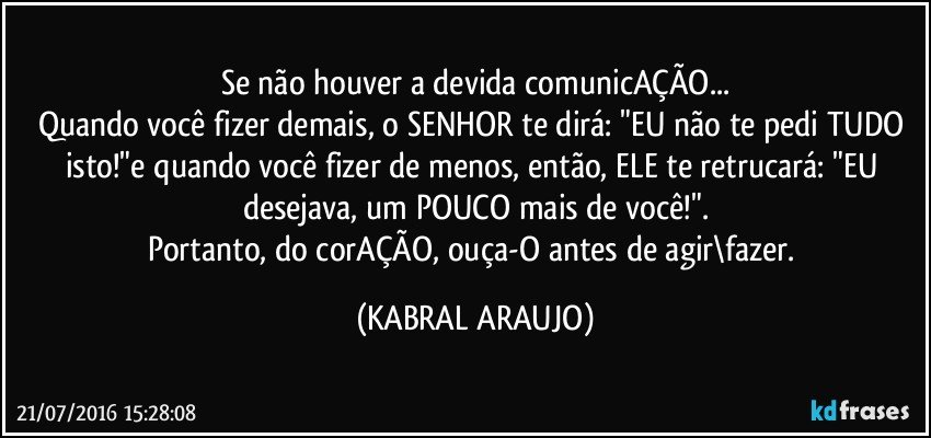 Se não houver a devida comunicAÇÃO...
Quando você fizer demais, o SENHOR te dirá: "EU não te pedi TUDO isto!"e quando você fizer de menos, então, ELE te retrucará: "EU desejava, um POUCO mais de você!".
Portanto, do corAÇÃO, ouça-O antes de agir\fazer. (KABRAL ARAUJO)