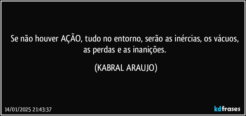 Se não houver AÇÃO, tudo no entorno, serão as inércias, os vácuos, as perdas e as inanições. (KABRAL ARAUJO)