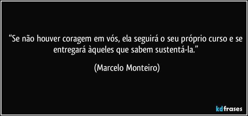 “Se não houver coragem em vós, ela seguirá o seu próprio curso e se entregará àqueles que sabem sustentá-la.” (Marcelo Monteiro)