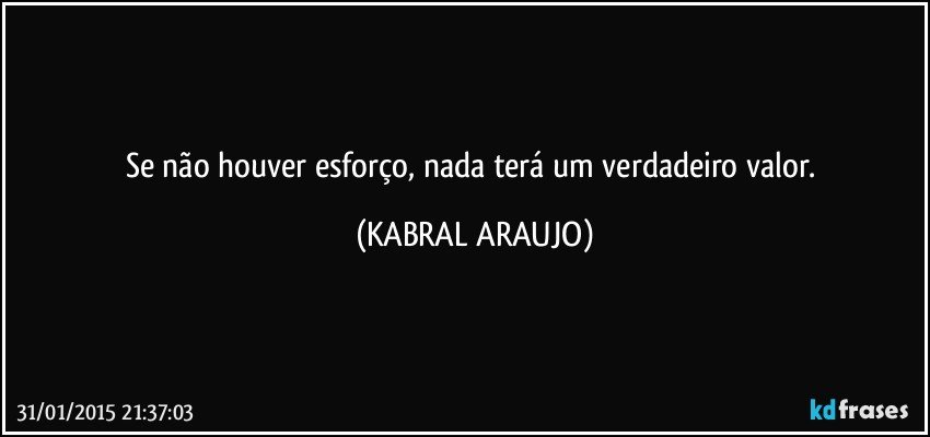 Se não houver esforço, nada terá um verdadeiro valor. (KABRAL ARAUJO)