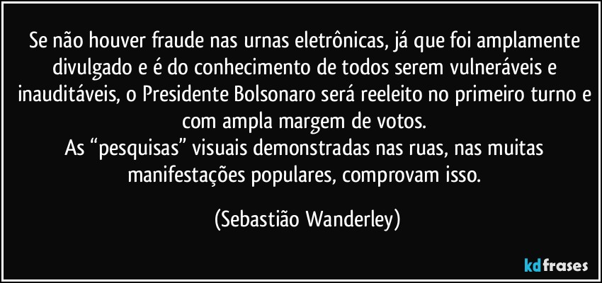 Se não houver fraude nas urnas eletrônicas, já que foi amplamente divulgado e é do conhecimento de todos serem vulneráveis e inauditáveis, o Presidente Bolsonaro será reeleito no primeiro turno e com ampla margem de votos. 
As “pesquisas” visuais demonstradas nas ruas, nas muitas manifestações populares, comprovam isso. (Sebastião Wanderley)