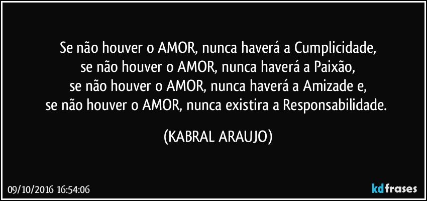Se não houver o AMOR, nunca haverá a Cumplicidade,
se não houver o AMOR, nunca haverá  a Paixão,
se não houver o AMOR, nunca haverá a Amizade e,
se não houver o AMOR, nunca existira a Responsabilidade. (KABRAL ARAUJO)