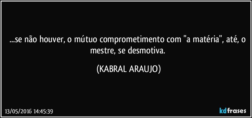 ...se não houver, o mútuo comprometimento com "a matéria", até, o mestre, se desmotiva. (KABRAL ARAUJO)