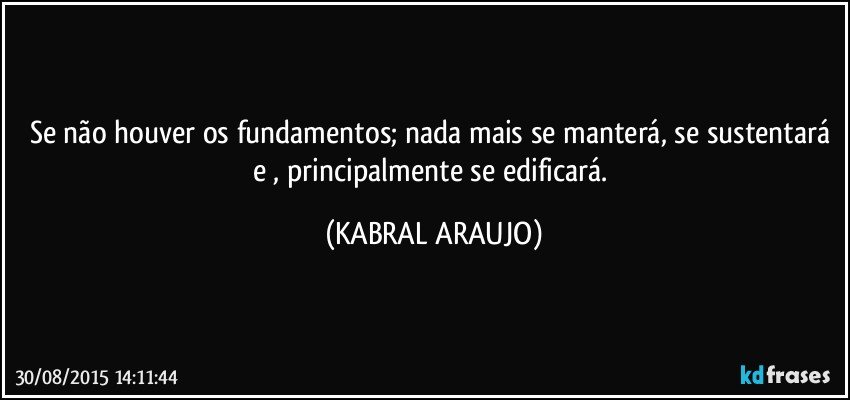 Se não houver os fundamentos; nada mais se manterá, se sustentará e , principalmente se edificará. (KABRAL ARAUJO)