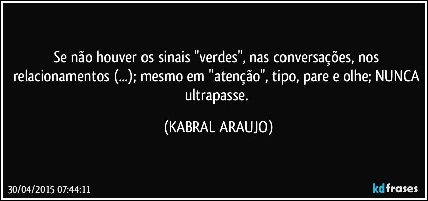 Se não houver os sinais "verdes", nas conversações, nos relacionamentos (...); mesmo em "atenção", tipo, pare e olhe; NUNCA ultrapasse. (KABRAL ARAUJO)