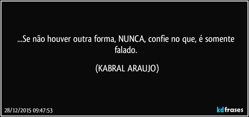 ...Se não houver outra forma, NUNCA, confie no que, é somente falado. (KABRAL ARAUJO)