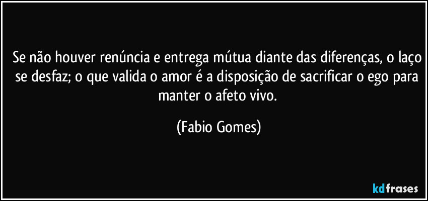 Se não houver renúncia e entrega mútua diante das diferenças, o laço se desfaz; o que valida o amor é a disposição de sacrificar o ego para manter o afeto vivo. (Fabio Gomes)