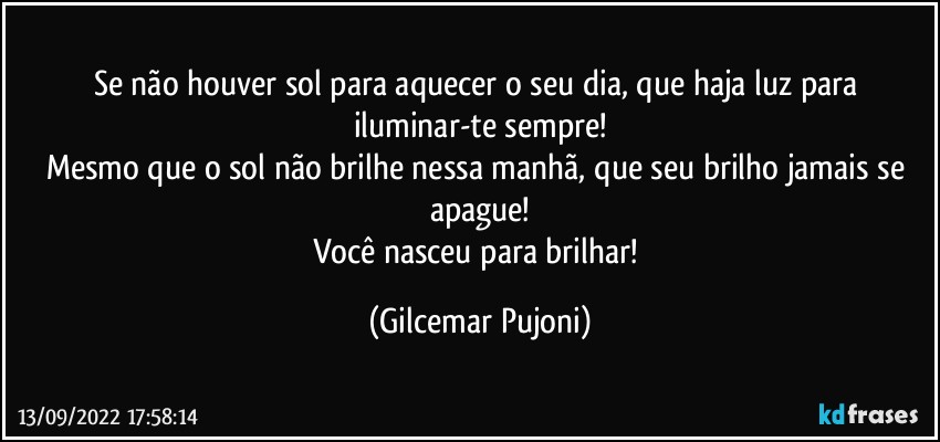 Se não houver sol para aquecer o seu dia, que haja luz para iluminar-te sempre!
Mesmo que o sol não brilhe nessa manhã, que seu brilho jamais se apague!
Você nasceu para brilhar! (Gilcemar Pujoni)