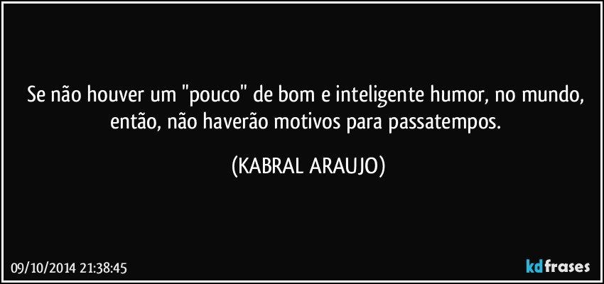 Se não houver um "pouco" de bom e inteligente humor, no mundo, então, não haverão motivos para passatempos. (KABRAL ARAUJO)