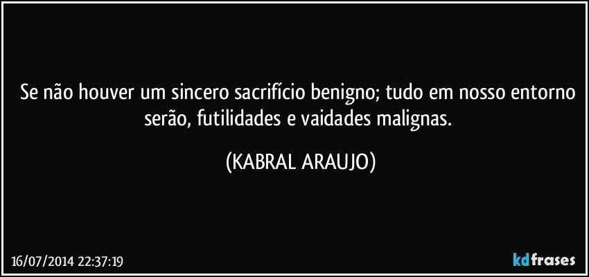 Se não houver um sincero sacrifício benigno; tudo em nosso entorno serão, futilidades e vaidades malignas. (KABRAL ARAUJO)