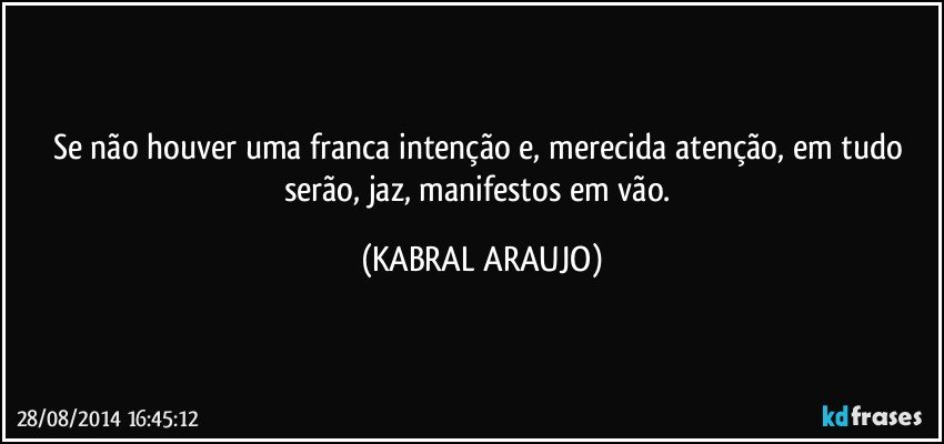 Se não houver uma franca intenção e, merecida atenção, em tudo serão, jaz, manifestos em vão. (KABRAL ARAUJO)