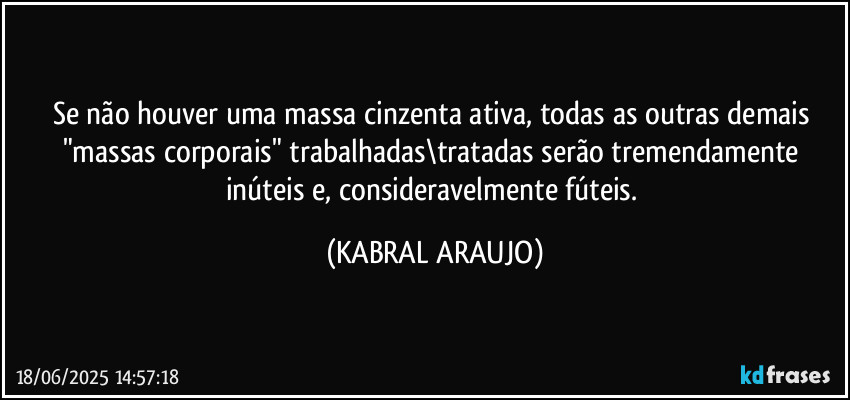 Se não houver uma massa cinzenta ativa, todas as outras demais "massas corporais" trabalhadas\tratadas serão tremendamente inúteis e, consideravelmente fúteis. (KABRAL ARAUJO)