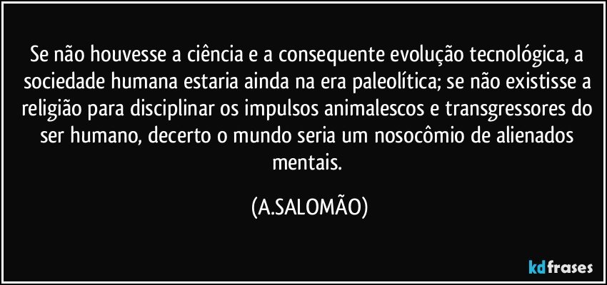 Se não houvesse a ciência e a consequente evolução tecnológica, a sociedade humana estaria ainda na era paleolítica; se não existisse a religião para disciplinar os impulsos animalescos e transgressores do ser humano, decerto o mundo seria um nosocômio de alienados mentais. (A.SALOMÃO)