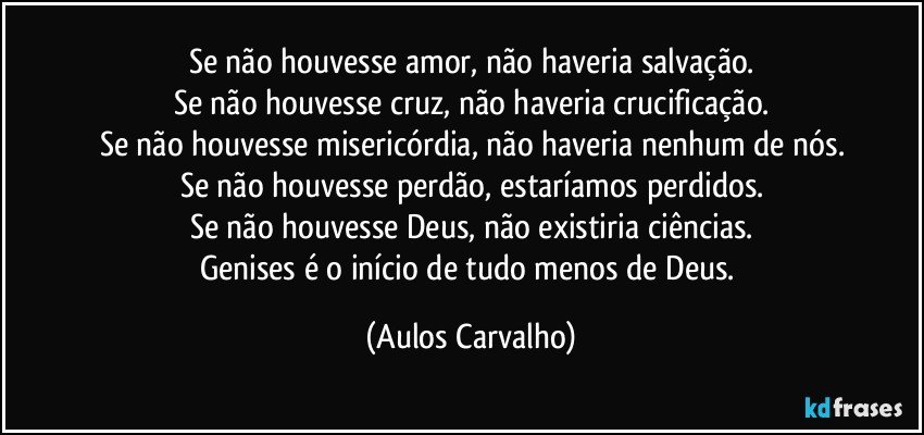 Se não houvesse amor, não haveria salvação.
Se não houvesse cruz, não haveria crucificação.
Se não houvesse misericórdia, não haveria nenhum  de nós.
Se não houvesse perdão, estaríamos perdidos.
Se não houvesse Deus, não existiria ciências.
Genises é o início de tudo menos de Deus. (Aulos Carvalho)