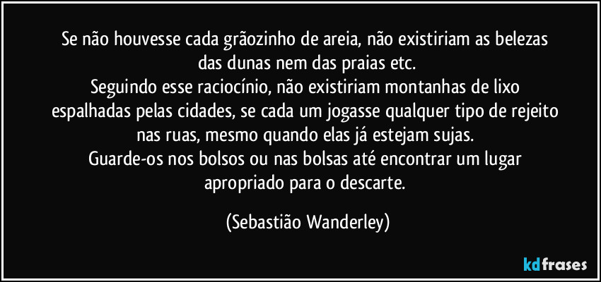 Se não houvesse cada grãozinho de areia, não existiriam as belezas das dunas nem das praias etc.
Seguindo esse raciocínio, não existiriam montanhas de lixo espalhadas pelas cidades, se cada um jogasse qualquer tipo de rejeito nas ruas, mesmo quando elas já estejam sujas. 
Guarde-os nos bolsos ou nas bolsas até encontrar um lugar apropriado para o descarte. (Sebastião Wanderley)